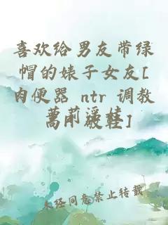 喜欢给男友带绿帽的婊子女友[肉便器 ntr 调教 高H 破鞋]